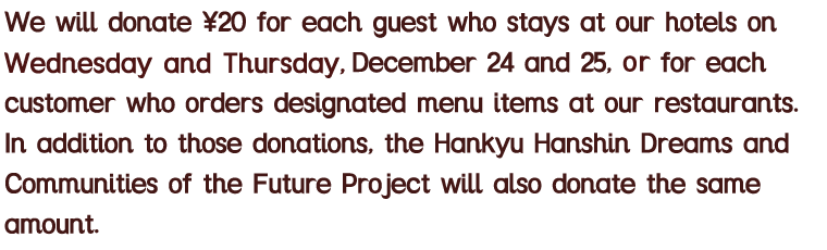 12月24日(火)・25日(水)にご宿泊のお客様、およびレストランのParticipating Menuをオーダーされたお客様の利用人数×20円を寄付します。なお「阪急阪神 未来のゆめ•まちプロジェクト」からも同額を上乗せして寄付します。