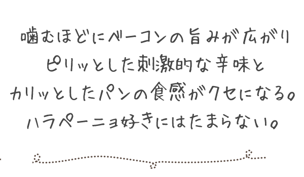 噛むほどにベーコンの旨みが広がり、ピリッとした刺激的な辛味とカリッとしたパンの食感がクセになる。ハラペーニョ好きにはたまらない。