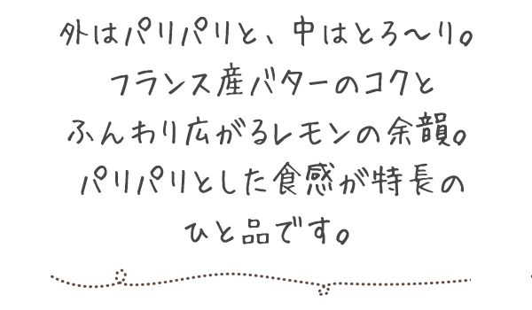 外はパリパリと、中はとろ～り。フランス産バターのコクとふんわり広がるレモンの余韻。パリパリとした食感が特長のひと品です。