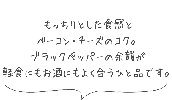 もっちりとした食感と、ベーコン・チーズのコク。ブラックペッパーの余韻が、軽食にもお酒にもよく合うひと品です。