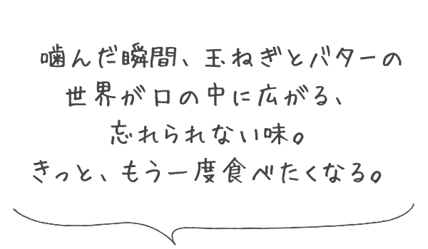 嚙んだ瞬間、玉ねぎとバターの世界が口の中に広がる、忘れられない味。きっと、もう一度食べたくなる。