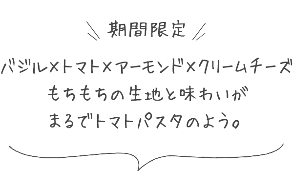 バジル×トマト×アーモンド×クリームチーズ　もちもちの生地と味わいがまるでトマトパスタのよう。