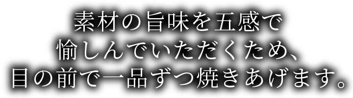 素材の旨味を五感で愉しんでいただくため、目の前で一品ずつ焼き上げます。