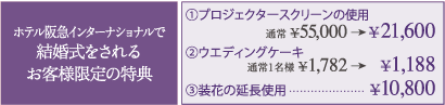 ホテル阪急インターナショナルで結婚式をされるお客様限定の特典 ①プロジェクタースクリーンの使用 通常¥55,000→¥21,600 ②ウエディングケーキ 通常1名様¥1,782→¥1,188 ③装花の延長使用…¥10,800