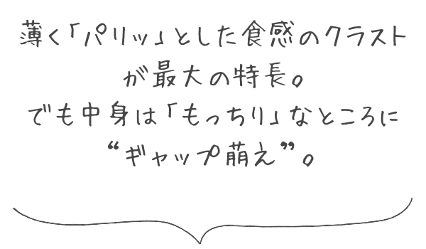 薄く「パリッ」とした食感のクラストが最大の特長。でも中身は「もっちり」なところにギャップ萌え。