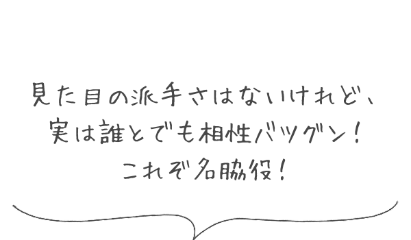 見た目の派手さはないけれど、実は誰とでも相性バツグン！これぞ名脇役！