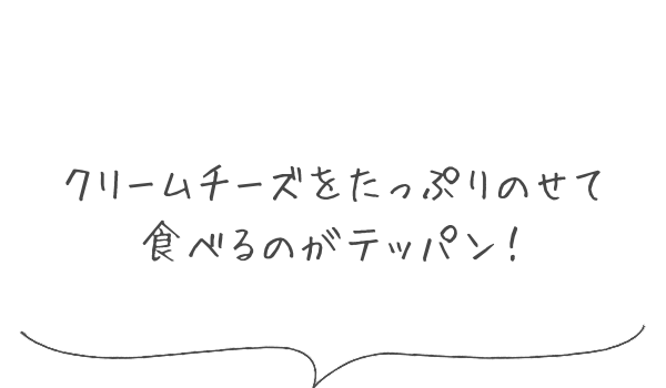 クリームチーズをたっぷりのせて食べるのがテッパン！