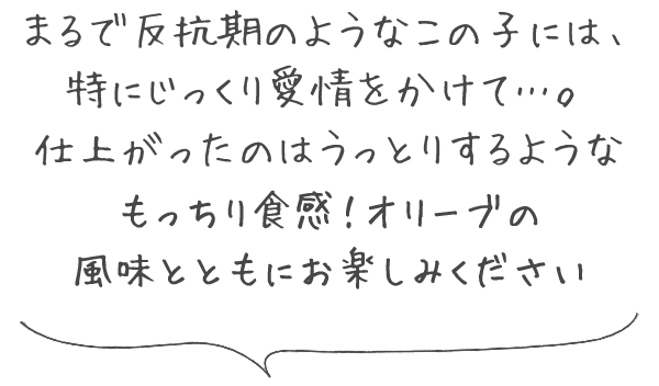 まるで反抗期のようなこの子には、特にじっくり愛情をかけて…。仕上がったのはうっとりするようなもっちり食感！オリーブの風味とともにお楽しみください。