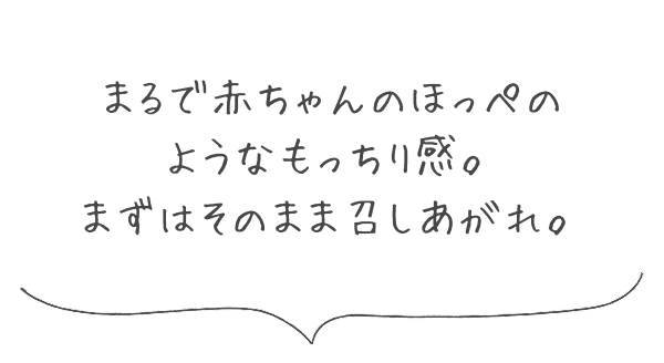 まるで赤ちゃんのほっぺのようなもっちり感。まずはそのまま召しあがれ。