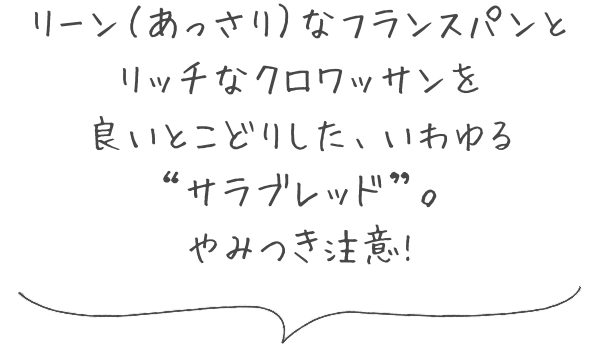 リーン（あっさり）なフランスパンとリッチなクロワッサンを良いとこどりした、いわゆる“サラブレッド”。やみつき注意!