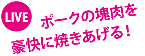 LIVE ポークの塊肉を豪快に焼きあげる！