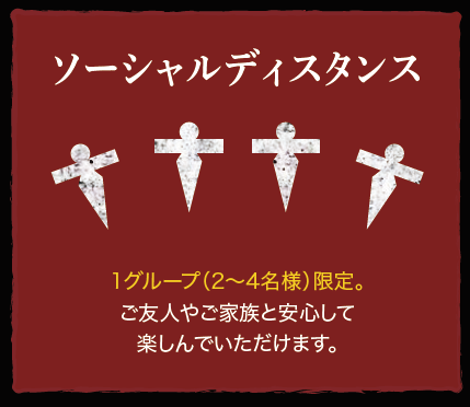 ソーシャルディスタンス：1グループ（2～4名様）限定。ご友人やご家族と安心して楽しんでいただけます。