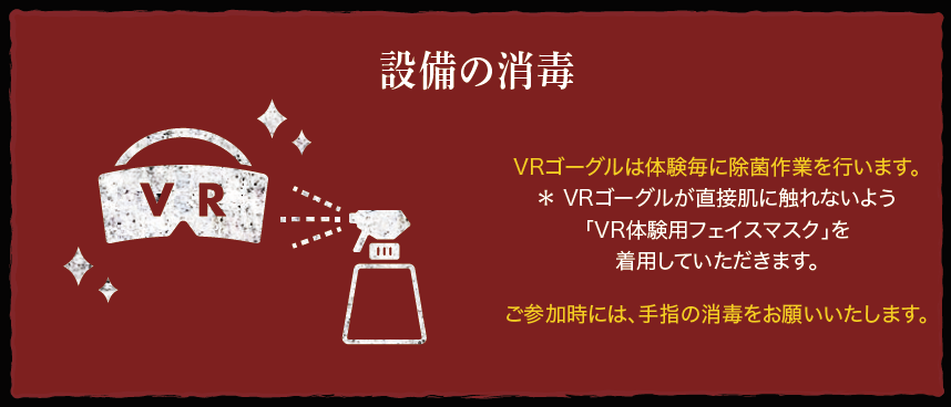 設備の消毒：VRゴーグルは体験毎に除菌作業を行います。＊ VRゴーグルが直接肌に触れないよう「VR体験用フェイスマスク」を着用していただきます。ご参加時には、手指の消毒をお願いいたします。