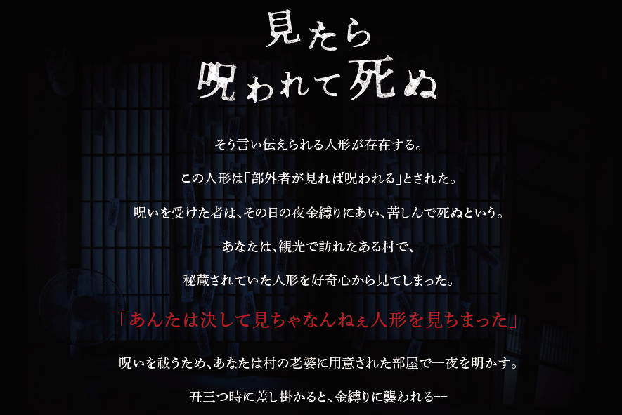 「見たら呪われて死ぬ」そう言い伝えられる人形が存在する。この人形は「部外者が見れば呪われる」とされた。呪いを受けた者は、その日の夜金縛りにあい、苦しんで死ぬという。あなたは、観光で訪れたある村で、秘蔵されていた人形を好奇心から見てしまった。「あんたは決して見ちゃなんねぇ人形を見ちまった」呪いを祓うため、あなたは村の老婆に用意された部屋で一夜を明かす。丑三つ時に差し掛かると、金縛りに襲われる