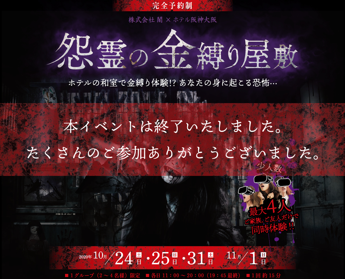 株式会社 闇 × ホテル阪神大阪「怨霊の金縛り屋敷」ホテルの和室で金縛り体験！？ あなたの身に起こる恐怖… 開催日：2020年10月24日（土）・25（日）・31（土）・11月1日（日）。 1グループ（2～4名様）限定。各日 11：00～20：00（19：45最終）。 1回 約15分