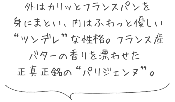 外はカリッとフランスパンを身にまとい、内はふわっと優しい“ツンデレ”な性格。フランス産バターの香りを漂わせた、正真正銘の“パリジェンヌ”。
