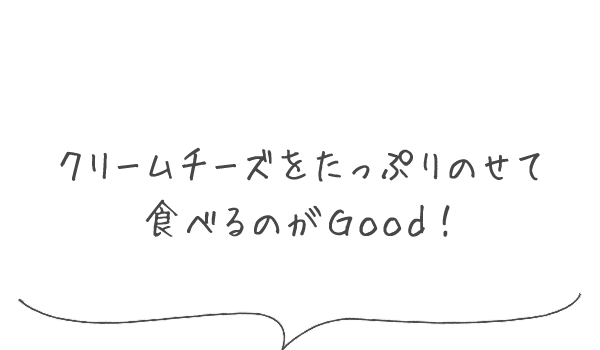 クリームチーズをたっぷりのせて食べるのがGood！