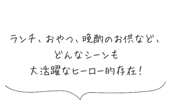 ランチ、おやつ、晩酌のお供など、どんなシーンも大活躍なヒーロー的存在！